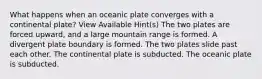 What happens when an oceanic plate converges with a continental plate? View Available Hint(s) The two plates are forced upward, and a large mountain range is formed. A divergent plate boundary is formed. The two plates slide past each other. The continental plate is subducted. The oceanic plate is subducted.