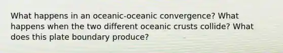 What happens in an oceanic-oceanic convergence? What happens when the two different oceanic crusts collide? What does this plate boundary produce?