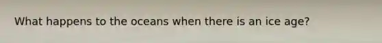 What happens to the oceans when there is an ice age?