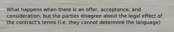 What happens when there is an offer, acceptance, and consideration, but the parties disagree about the legal effect of the contract's terms (i.e. they cannot determine the language)