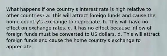 What happens if one country's interest rate is high relative to other countries? a. This will attract foreign funds and cause the home country's exchange to depreciate. b. This will have no effect on exchange rates. c. It has no effect because inflow of foreign funds must be converted to US dollars. d. This will attract foreign funds and cause the home country's exchange to appreciate.