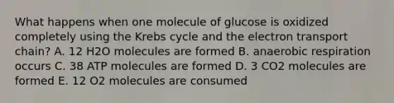 What happens when one molecule of glucose is oxidized completely using the Krebs cycle and the electron transport chain? A. 12 H2O molecules are formed B. anaerobic respiration occurs C. 38 ATP molecules are formed D. 3 CO2 molecules are formed E. 12 O2 molecules are consumed