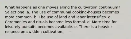 What happens as one moves along the cultivation continuum? Select one: a. The use of communal cooking-houses becomes more common. b. The use of land and labor intensifies. c. Ceremonies and rituals become less formal. d. More time for leisurely pursuits becomes available. e. There is a heavier reliance on swidden cultivation.