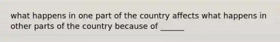 what happens in one part of the country affects what happens in other parts of the country because of ______