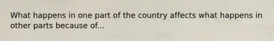 What happens in one part of the country affects what happens in other parts because of...