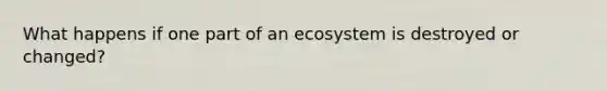 What happens if one part of an ecosystem is destroyed or changed?