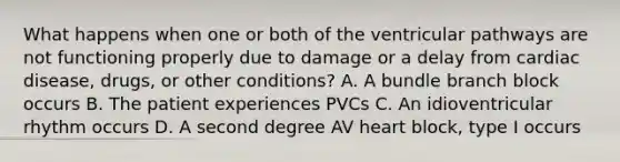 What happens when one or both of the ventricular pathways are not functioning properly due to damage or a delay from cardiac disease, drugs, or other conditions? A. A bundle branch block occurs B. The patient experiences PVCs C. An idioventricular rhythm occurs D. A second degree AV heart block, type I occurs