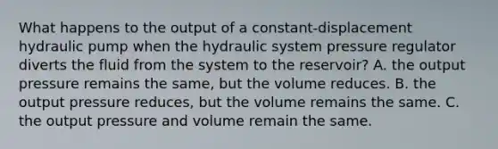 What happens to the output of a constant-displacement hydraulic pump when the hydraulic system pressure regulator diverts the fluid from the system to the reservoir? A. the output pressure remains the same, but the volume reduces. B. the output pressure reduces, but the volume remains the same. C. the output pressure and volume remain the same.