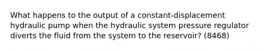 What happens to the output of a constant-displacement hydraulic pump when the hydraulic system pressure regulator diverts the fluid from the system to the reservoir? (8468)