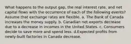 What happens to the output gap, the real interest rate, and net capital flows with the occurrence of each of the following events? Assume that exchange rates are flexible. a. The Bank of Canada increases the money supply. b. Canadian net exports decrease due to a decrease in incomes in the United States. c. Consumers decide to save more and spend less. d.Expected profits from newly-built factories in Canada decrease.