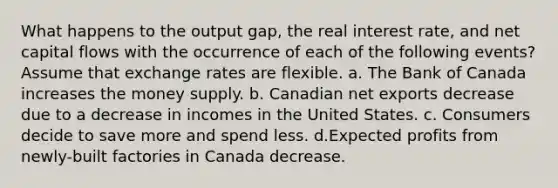 What happens to the output gap, the real interest rate, and net capital flows with the occurrence of each of the following events? Assume that exchange rates are flexible. a. The Bank of Canada increases the money supply. b. Canadian net exports decrease due to a decrease in incomes in the United States. c. Consumers decide to save more and spend less. d.Expected profits from newly-built factories in Canada decrease.