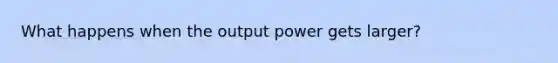 What happens when the output power gets larger?