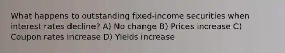 What happens to outstanding fixed-income securities when interest rates decline? A) No change B) Prices increase C) Coupon rates increase D) Yields increase