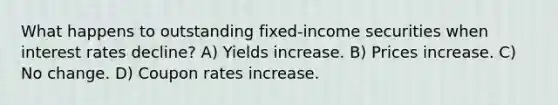 What happens to outstanding fixed-income securities when interest rates decline? A) Yields increase. B) Prices increase. C) No change. D) Coupon rates increase.