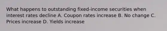 What happens to outstanding fixed-income securities when interest rates decline A. Coupon rates increase B. No change C. Prices increase D. Yields increase