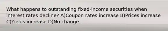 What happens to outstanding fixed-income securities when interest rates decline? A)Coupon rates increase B)Prices increase C)Yields increase D)No change