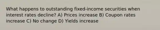 What happens to outstanding fixed-income securities when interest rates decline? A) Prices increase B) Coupon rates increase C) No change D) Yields increase