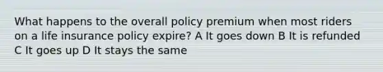 What happens to the overall policy premium when most riders on a life insurance policy expire? A It goes down B It is refunded C It goes up D It stays the same