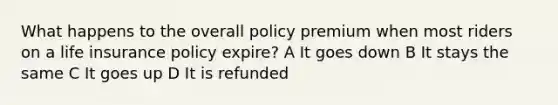 What happens to the overall policy premium when most riders on a life insurance policy expire? A It goes down B It stays the same C It goes up D It is refunded