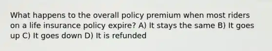 What happens to the overall policy premium when most riders on a life insurance policy expire? A) It stays the same B) It goes up C) It goes down D) It is refunded