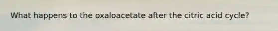 What happens to the oxaloacetate after the citric acid cycle?