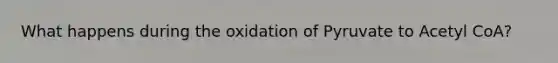 What happens during the oxidation of Pyruvate to Acetyl CoA?