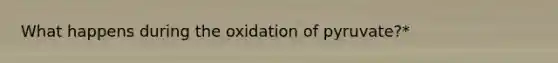 What happens during the oxidation of pyruvate?*