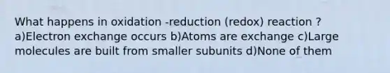 What happens in oxidation -reduction (redox) reaction ? a)Electron exchange occurs b)Atoms are exchange c)Large molecules are built from smaller subunits d)None of them