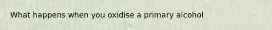 What happens when you oxidise a primary alcohol