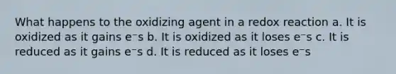 What happens to the oxidizing agent in a redox reaction a. It is oxidized as it gains e⁻s b. It is oxidized as it loses e⁻s c. It is reduced as it gains e⁻s d. It is reduced as it loses e⁻s