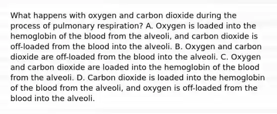 What happens with oxygen and carbon dioxide during the process of pulmonary​ respiration? A. Oxygen is loaded into the hemoglobin of the blood from the​ alveoli, and carbon dioxide is​ off-loaded from the blood into the alveoli. B. Oxygen and carbon dioxide are​ off-loaded from the blood into the alveoli. C. Oxygen and carbon dioxide are loaded into the hemoglobin of the blood from the alveoli. D. Carbon dioxide is loaded into the hemoglobin of the blood from the​ alveoli, and oxygen is​ off-loaded from the blood into the alveoli.