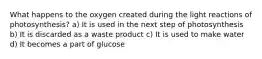 What happens to the oxygen created during the light reactions of photosynthesis? a) It is used in the next step of photosynthesis b) It is discarded as a waste product c) It is used to make water d) It becomes a part of glucose