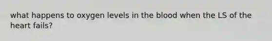 what happens to oxygen levels in the blood when the LS of the heart fails?