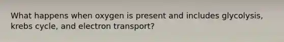 What happens when oxygen is present and includes glycolysis, krebs cycle, and electron transport?