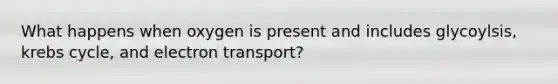 What happens when oxygen is present and includes glycoylsis, krebs cycle, and electron transport?