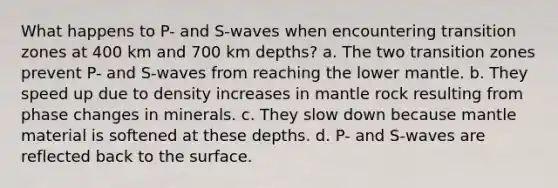 What happens to P- and S-waves when encountering transition zones at 400 km and 700 km depths? a. The two transition zones prevent P- and S-waves from reaching the lower mantle. b. They speed up due to density increases in mantle rock resulting from phase changes in minerals. c. They slow down because mantle material is softened at these depths. d. P- and S-waves are reflected back to the surface.