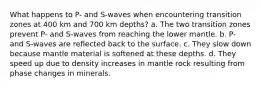 What happens to P- and S-waves when encountering transition zones at 400 km and 700 km depths? a. The two transition zones prevent P- and S-waves from reaching the lower mantle. b. P- and S-waves are reflected back to the surface. c. They slow down because mantle material is softened at these depths. d. They speed up due to density increases in mantle rock resulting from phase changes in minerals.