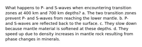 What happens to P- and S-waves when encountering transition zones at 400 km and 700 km depths? a. The two transition zones prevent P- and S-waves from reaching the lower mantle. b. P- and S-waves are reflected back to the surface. c. They slow down because mantle material is softened at these depths. d. They speed up due to density increases in mantle rock resulting from phase changes in minerals.