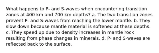 What happens to P- and S-waves when encountering transition zones at 400 km and 700 km depths? a. The two transition zones prevent P- and S-waves from reaching the lower mantle. b. They slow down because mantle material is softened at these depths. c. They speed up due to density increases in mantle rock resulting from phase changes in minerals. d. P- and S-waves are reflected back to the surface.