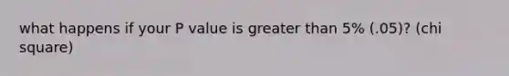 what happens if your P value is greater than 5% (.05)? (chi square)