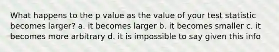 What happens to the p value as the value of your test statistic becomes larger? a. it becomes larger b. it becomes smaller c. it becomes more arbitrary d. it is impossible to say given this info