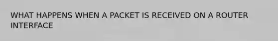 WHAT HAPPENS WHEN A PACKET IS RECEIVED ON A ROUTER INTERFACE