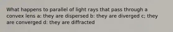 What happens to parallel of light rays that pass through a convex lens a: they are dispersed b: they are diverged c; they are converged d: they are diffracted