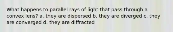 What happens to parallel rays of light that pass through a convex lens? a. they are dispersed b. they are diverged c. they are converged d. they are diffracted