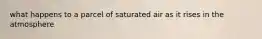 what happens to a parcel of saturated air as it rises in the atmosphere