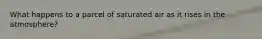 What happens to a parcel of saturated air as it rises in the atmosphere?