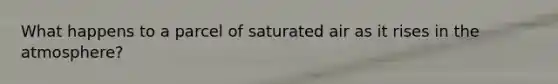 What happens to a parcel of saturated air as it rises in the atmosphere?