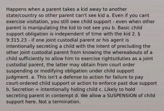 Happens when a parent takes a kid away to another state/country so other parent can't see kid a. Even if you cant exercise visitation, you still owe child support - even when other parent is manipulating the kid to not see you b. Basic child support obligation is independent of time with the kid 2. § 9:315.23 - if one joint custodial parent or his agent is intentionally secreting a child with the intent of precluding the other joint custodial parent from knowing the whereabouts of a child sufficiently to allow him to exercise rights/duties as a joint custodial parent, the latter may obtain from court order suspending or modifying obligation under child support judgment. a. This isn't a defense to action for failure to pay court-ordered child support or action to enforce past due support b. Secretion = intentionally hiding child c. Likely to hold secreting parent in contempt d. We allow a SUSPENSION of child support here. Not a termination.