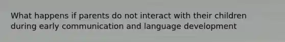 What happens if parents do not interact with their children during early communication and language development