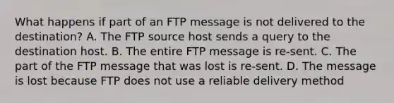 What happens if part of an FTP message is not delivered to the destination? A. The FTP source host sends a query to the destination host. B. The entire FTP message is re-sent. C. The part of the FTP message that was lost is re-sent. D. The message is lost because FTP does not use a reliable delivery method